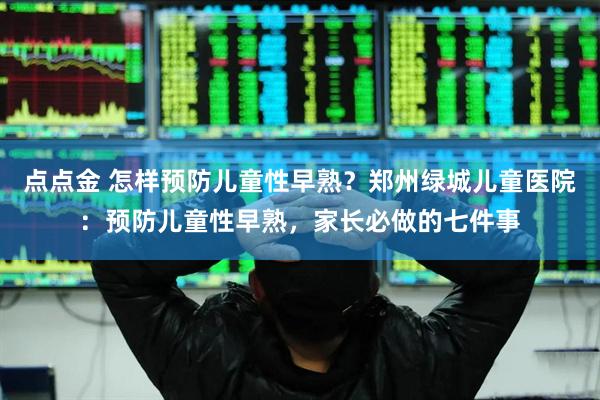 点点金 怎样预防儿童性早熟？郑州绿城儿童医院：预防儿童性早熟，家长必做的七件事