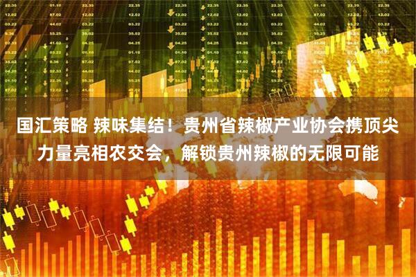 国汇策略 辣味集结！贵州省辣椒产业协会携顶尖力量亮相农交会，解锁贵州辣椒的无限可能