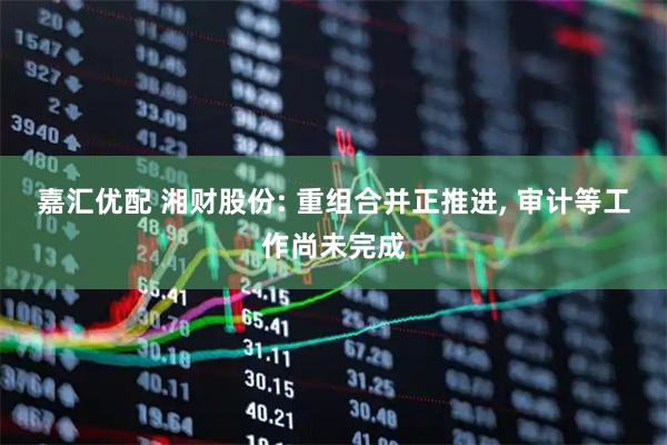 嘉汇优配 湘财股份: 重组合并正推进, 审计等工作尚未完成