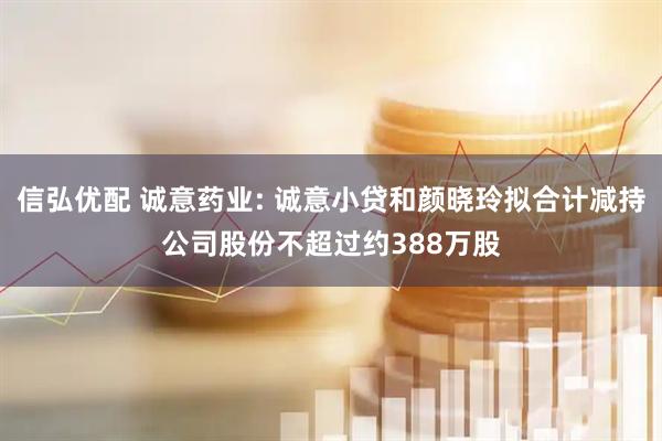 信弘优配 诚意药业: 诚意小贷和颜晓玲拟合计减持公司股份不超过约388万股