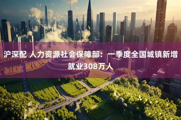 沪深配 人力资源社会保障部：一季度全国城镇新增就业308万人