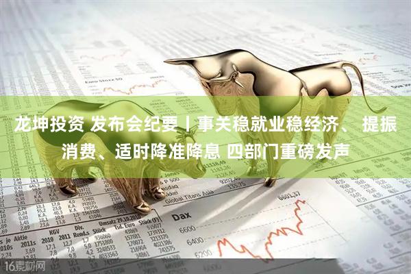 龙坤投资 发布会纪要丨事关稳就业稳经济、 提振消费、适时降准降息 四部门重磅发声