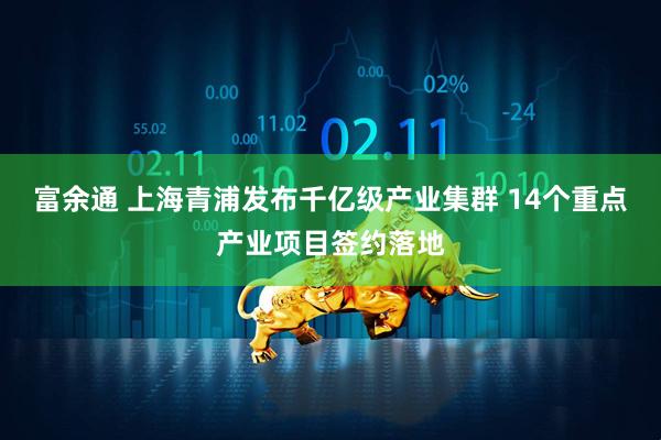 富余通 上海青浦发布千亿级产业集群 14个重点产业项目签约落地