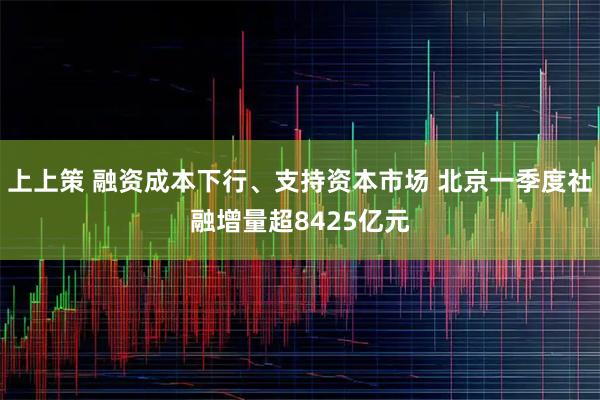 上上策 融资成本下行、支持资本市场 北京一季度社融增量超8425亿元