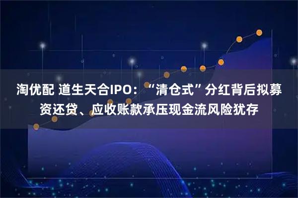 淘优配 道生天合IPO：“清仓式”分红背后拟募资还贷、应收账款承压现金流风险犹存