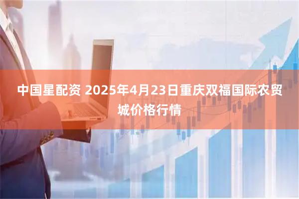 中国星配资 2025年4月23日重庆双福国际农贸城价格行情