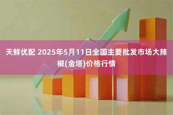 天鲜优配 2025年5月11日全国主要批发市场大辣椒(金塔)价格行情
