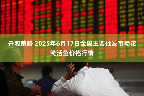开源策略 2025年6月17日全国主要批发市场花鲢活鱼价格行情