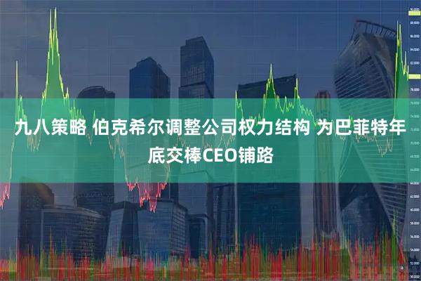 九八策略 伯克希尔调整公司权力结构 为巴菲特年底交棒CEO铺路