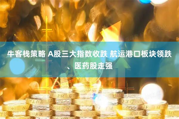 牛客栈策略 A股三大指数收跌 航运港口板块领跌、医药股走强
