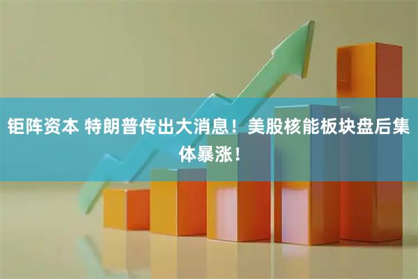 钜阵资本 特朗普传出大消息！美股核能板块盘后集体暴涨！