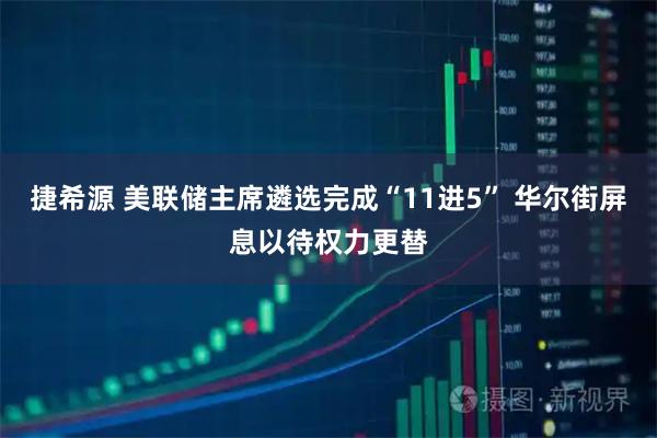 捷希源 美联储主席遴选完成“11进5” 华尔街屏息以待权力更替