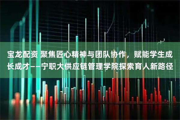 宝龙配资 聚焦匠心精神与团队协作,赋能学生成长成才——宁职大供应链管理学院探索育人新路径